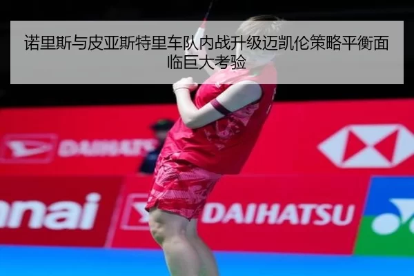 诺里斯与皮亚斯特里车队内战升级迈凯伦策略平衡面临巨大考验